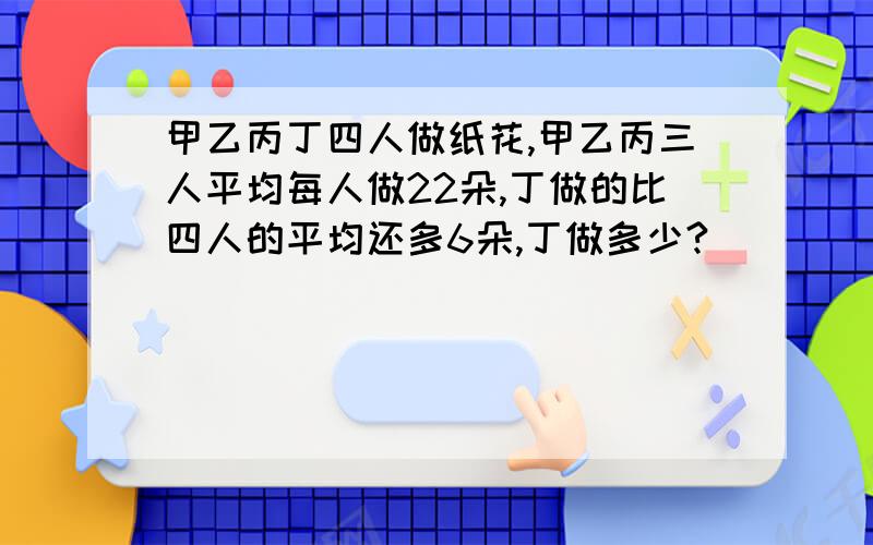 甲乙丙丁四人做纸花,甲乙丙三人平均每人做22朵,丁做的比四人的平均还多6朵,丁做多少?