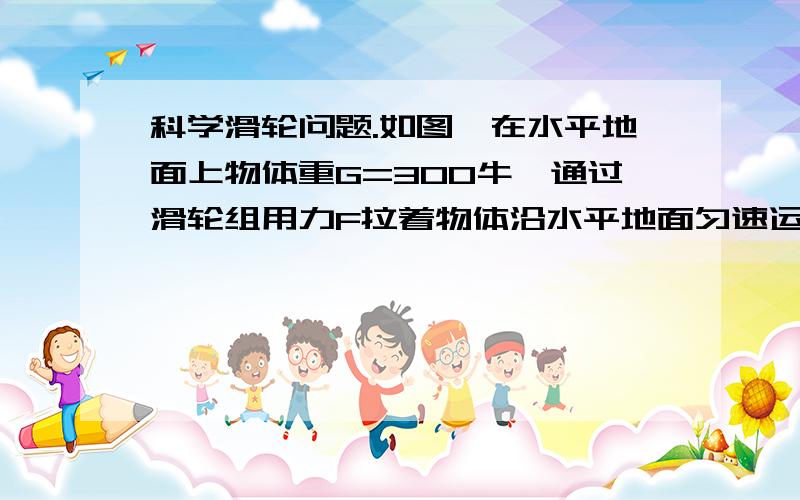 科学滑轮问题.如图,在水平地面上物体重G=300牛,通过滑轮组用力F拉着物体沿水平地面匀速运动,物体与地面的摩擦f=0.2G,物体的运动速度为0.5m\s.1.不计滑轮质量与摩擦,则在4秒内拉力所做的功及