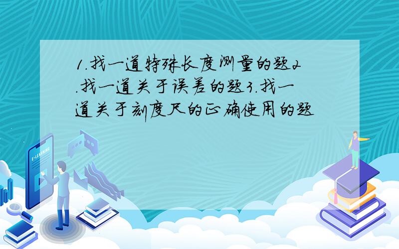 1.找一道特殊长度测量的题2.找一道关于误差的题3.找一道关于刻度尺的正确使用的题