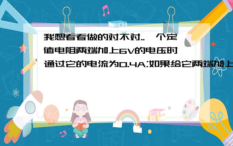 我想看看做的对不对..一个定值电阻两端加上6V的电压时,通过它的电流为0.4A;如果给它两端加上3V的电压时,则通过它的?当电源电压为8V时,电压表为2V,电源电压增至24V时（好像是4V,24V不太可能