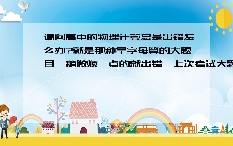 请问高中的物理计算总是出错怎么办?就是那种拿字母算的大题目,稍微烦一点的就出错,上次考试大题全错,老师看了我的卷子说,方法都是对的,大多都是计算的问题,请问怎么提高计算?特别是