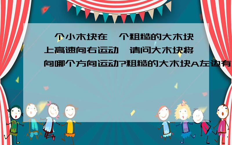 一个小木块在一个粗糙的大木块上高速向右运动,请问大木块将向哪个方向运动?粗糙的大木块A左边有墙壁，右边有相同的大木块B紧靠 那现在呢？