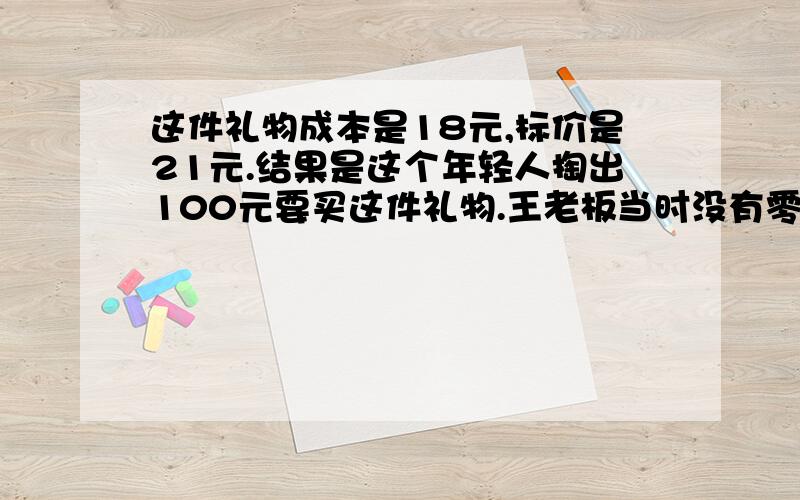 这件礼物成本是18元,标价是21元.结果是这个年轻人掏出100元要买这件礼物.王老板当时没有零钱,用那10