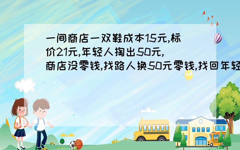 一间商店一双鞋成本15元,标价21元,年轻人掏出50元,商店没零钱,找路人换50元零钱,找回年轻人29元,路人发现50元是假的,后有赔偿路人50元,问商店损失多少元?