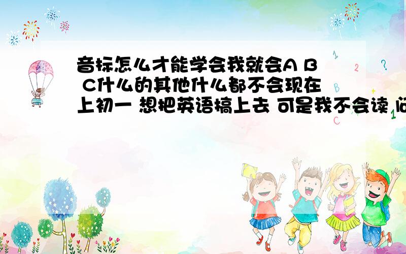 音标怎么才能学会我就会A B C什么的其他什么都不会现在上初一 想把英语搞上去 可是我不会读 问同学.同学也觉得烦 问老师我也不敢进办公室 哎