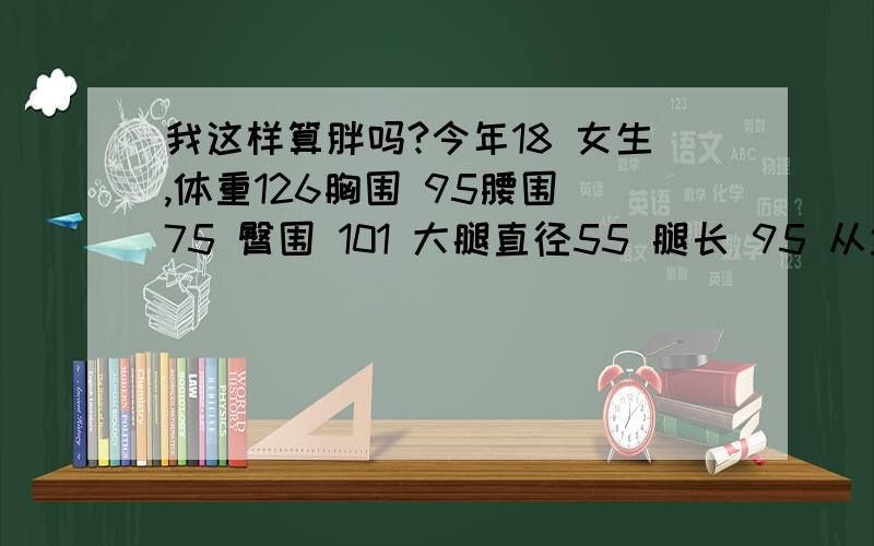 我这样算胖吗?今年18 女生,体重126胸围 95腰围 75 臀围 101 大腿直径55 腿长 95 从盆骨量 年龄18 性别女.（我骨架大.肩宽腰细屁股大）标准比例是多少?应该瘦到多少斤?我正在减肥.请来个标准比