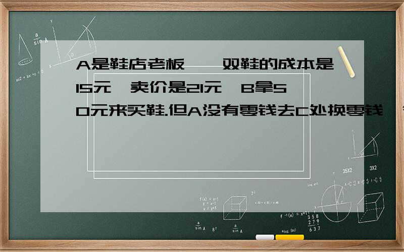 A是鞋店老板,一双鞋的成本是15元,卖价是21元,B拿50元来买鞋.但A没有零钱去C处换零钱,待B走后,C来找A发现50