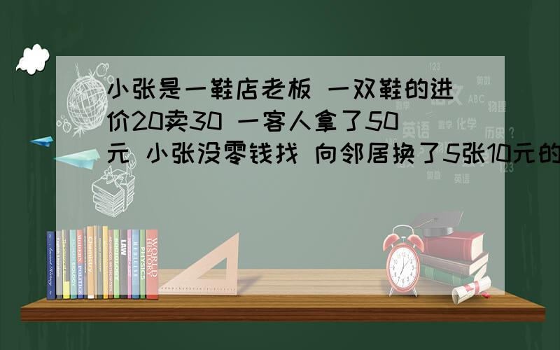 小张是一鞋店老板 一双鞋的进价20卖30 一客人拿了50元 小张没零钱找 向邻居换了5张10元的 找给客人20 后来　　要求列出详细…