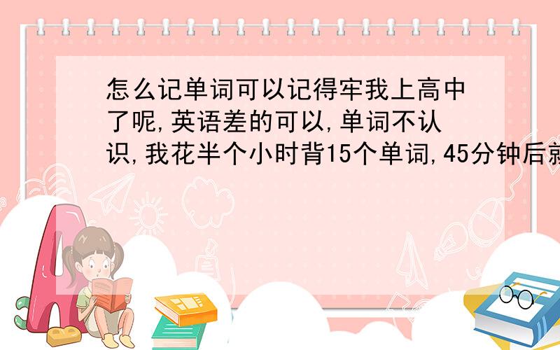 怎么记单词可以记得牢我上高中了呢,英语差的可以,单词不认识,我花半个小时背15个单词,45分钟后就全部忘记了.读的话更掺,我读一个单词都好几百次了,可是别人跟我一说话我就忘记了.话说