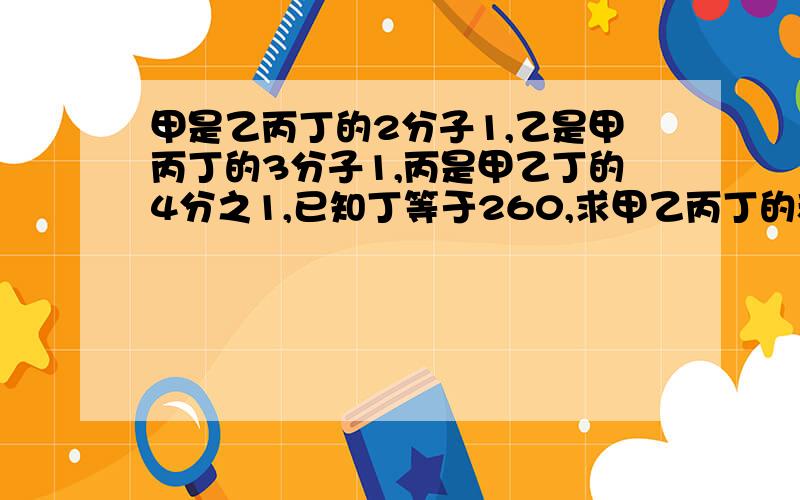 甲是乙丙丁的2分子1,乙是甲丙丁的3分子1,丙是甲乙丁的4分之1,已知丁等于260,求甲乙丙丁的和