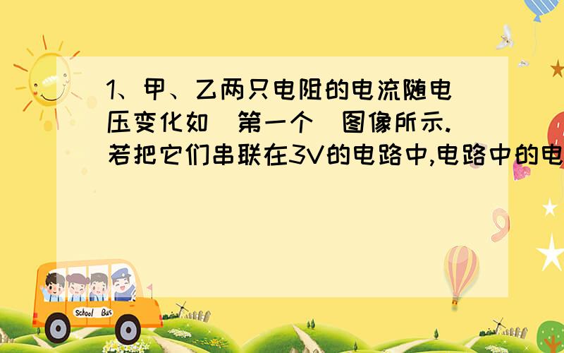 1、甲、乙两只电阻的电流随电压变化如（第一个）图像所示.若把它们串联在3V的电路中,电路中的电流为（ ）A,它们两端的电压之比为（ ）2、计算题物理兴趣制作小组的同学用“2.5V,10mA”的