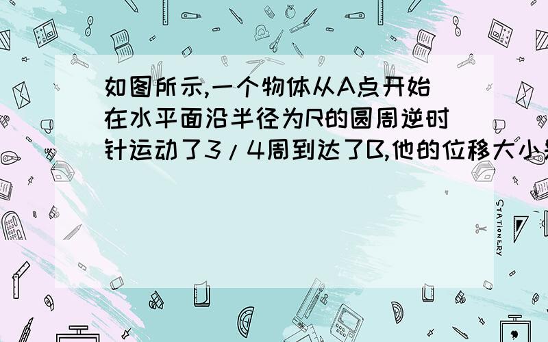 如图所示,一个物体从A点开始在水平面沿半径为R的圆周逆时针运动了3/4周到达了B,他的位移大小是——————?位移方向——————?通过的路程是————————M