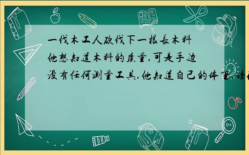 一伐木工人砍伐下一根长木料 他想知道木料的质量,可是手边没有任何测量工具,他知道自己的体重,请你帮他想出办法我觉得可能要牵扯到杠杆什么的但一下子又不知道怎么设计,求赐教~