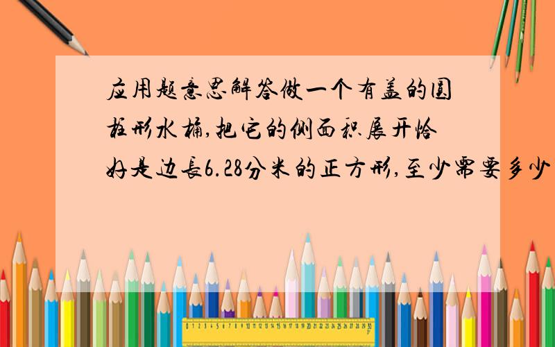 应用题意思解答做一个有盖的圆柱形水桶,把它的侧面积展开恰好是边长6.28分米的正方形,至少需要多少平方分米铁皮?（得数保留两位小数）我搞不懂.各位帮忙解答,再解释一下意思半径怎么