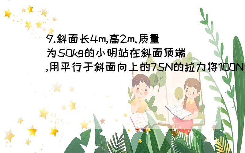 9.斜面长4m,高2m.质量为50kg的小明站在斜面顶端,用平行于斜面向上的75N的拉力将100N重的物体从斜面底端解释一下9.斜面长4m，高2m。质量为50kg的小明站在斜面顶端，用平行于斜面向上的75N的拉