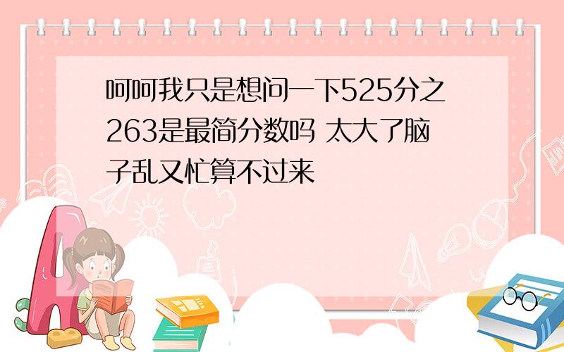 呵呵我只是想问一下525分之263是最简分数吗 太大了脑子乱又忙算不过来