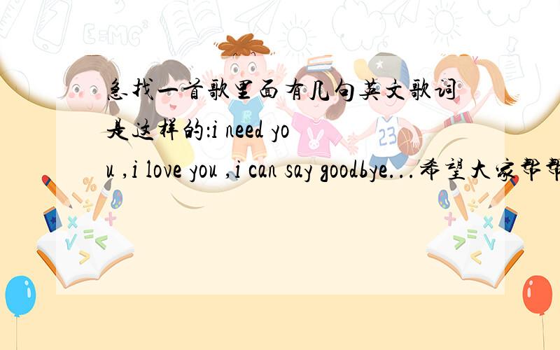 急找一首歌里面有几句英文歌词是这样的：i need you ,i love you ,i can say goodbye...希望大家帮帮忙急找一首歌,是首慢歌,前面的声音女孩唱得有点低,有暗淡的感觉,里面有几句英文歌词是这样的：i