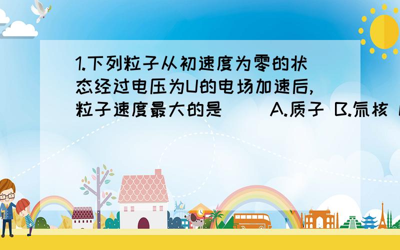 1.下列粒子从初速度为零的状态经过电压为U的电场加速后,粒子速度最大的是（ ）A.质子 B.氚核 C.α粒子 D.钠离子Na+2.有一束正离子,以相同速率从同一位置进入带电平行板电容器的匀强电场中,