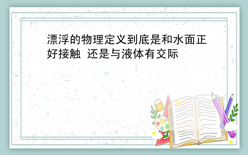 漂浮的物理定义到底是和水面正好接触 还是与液体有交际