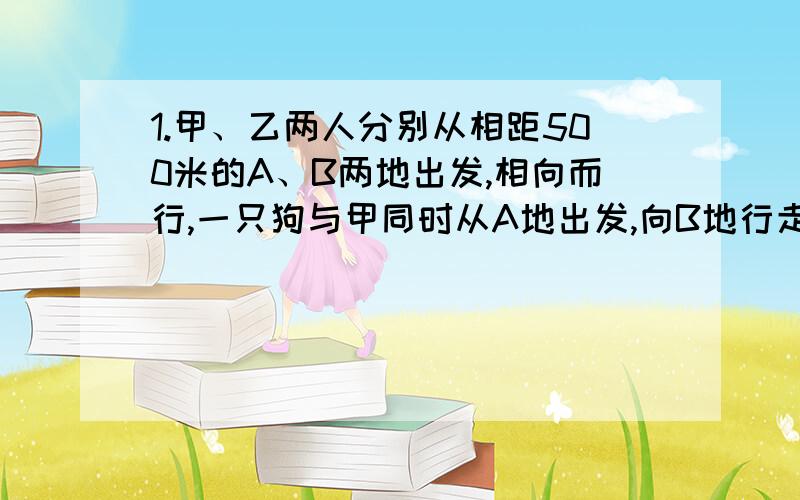 1.甲、乙两人分别从相距500米的A、B两地出发,相向而行,一只狗与甲同时从A地出发,向B地行走,当狗碰到乙后立刻调头向A地行走：当狗遇到甲后立刻调头向B地行走,如此进行下去,已知甲行走的