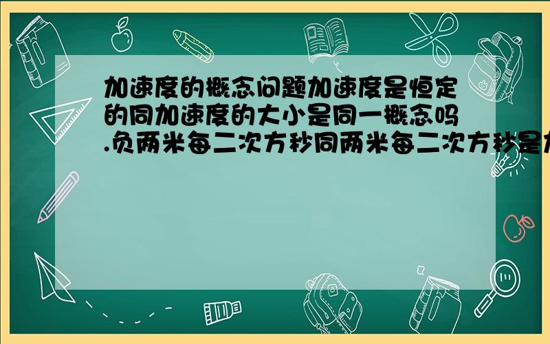 加速度的概念问题加速度是恒定的同加速度的大小是同一概念吗.负两米每二次方秒同两米每二次方秒是加速度恒定的吗那么一楼的意思是加速度是恒定的同加速度的大小相同是同一概念,负