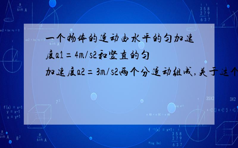 一个物体的运动由水平的匀加速度a1=4m/s2和竖直的匀加速度a2=3m/s2两个分运动组成,关于这个物体的运动加速度的说法中,正确的是:( )A,加速度的数值在1～7m/s2之间; B,加速度的数值为5m/s2;C,加速