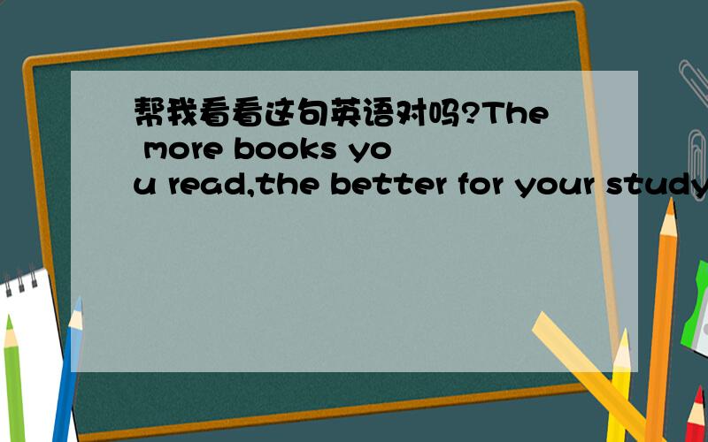 帮我看看这句英语对吗?The more books you read,the better for your study.