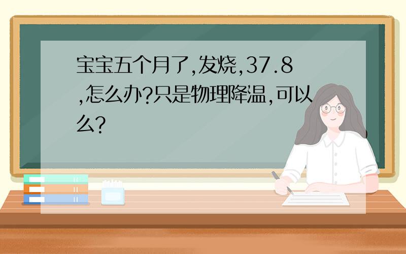 宝宝五个月了,发烧,37.8,怎么办?只是物理降温,可以么?