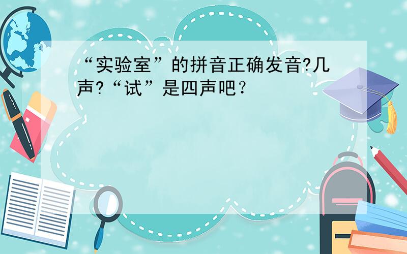 “实验室”的拼音正确发音?几声?“试”是四声吧？