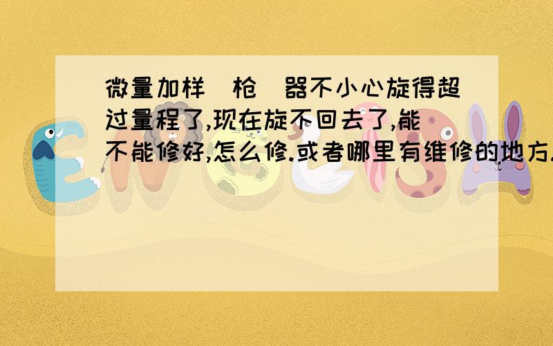 微量加样（枪）器不小心旋得超过量程了,现在旋不回去了,能不能修好,怎么修.或者哪里有维修的地方.