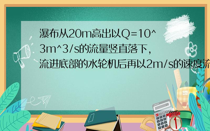 瀑布从20m高出以Q=10^3m^3/s的流量竖直落下,流进底部的水轮机后再以2m/s的速度流出,水轮机在带动发动机发电.如果水的机械能转化为电能的效率是80%,那么发动机发出的电功率有多大?（瀑布在