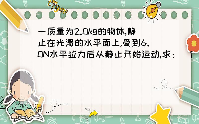 一质量为2.0kg的物体,静止在光滑的水平面上,受到6.0N水平拉力后从静止开始运动,求：（1）物体运动加速度的大小.（2）物体在开始运动2.0s内前进的距离