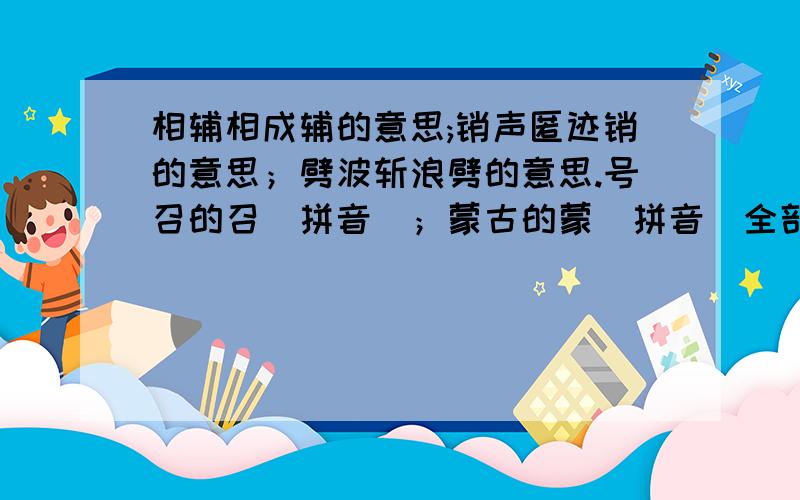 相辅相成辅的意思;销声匿迹销的意思；劈波斩浪劈的意思.号召的召（拼音）；蒙古的蒙（拼音）全部回答才给分哦