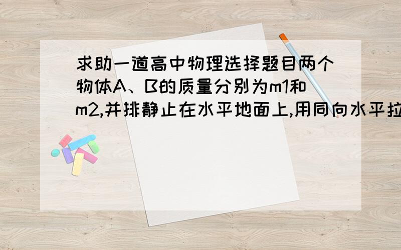 求助一道高中物理选择题目两个物体A、B的质量分别为m1和m2,并排静止在水平地面上,用同向水平拉力F1、F2分别作用于物体A和B上,分别作用一段时间后撤去,两物体各自滑行一段距离后停止下来