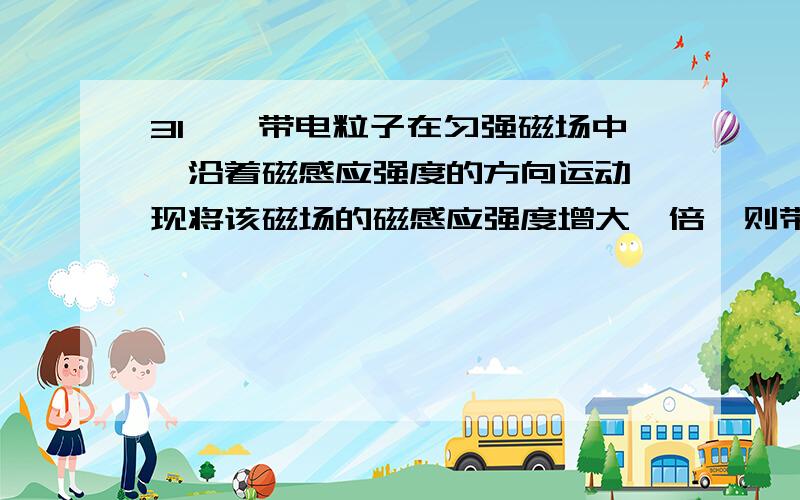 31、一带电粒子在匀强磁场中,沿着磁感应强度的方向运动,现将该磁场的磁感应强度增大一倍,则带电粒子受洛伦兹力 （ ）A、增大一倍 B、增大二倍 C、减小一倍 D、保持原来大小不变32、磁铁