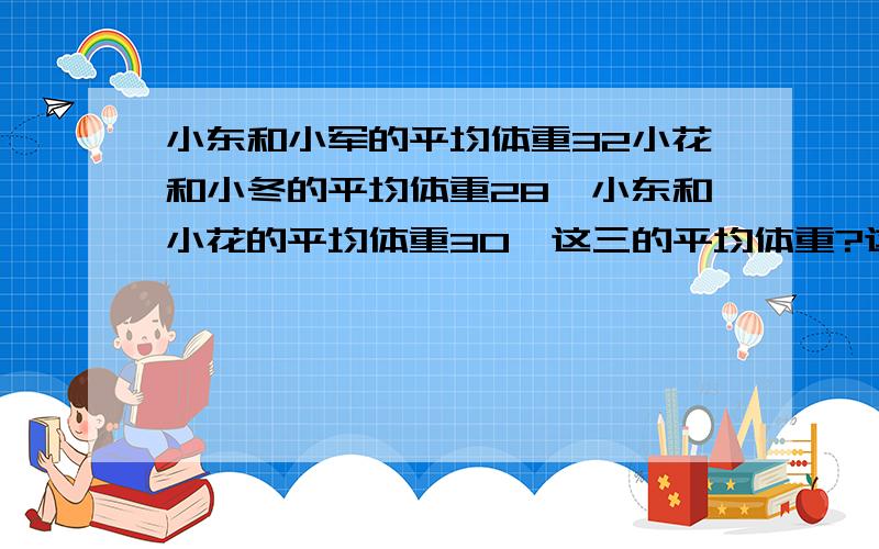 小东和小军的平均体重32小花和小冬的平均体重28,小东和小花的平均体重30,这三的平均体重?这三的体重各