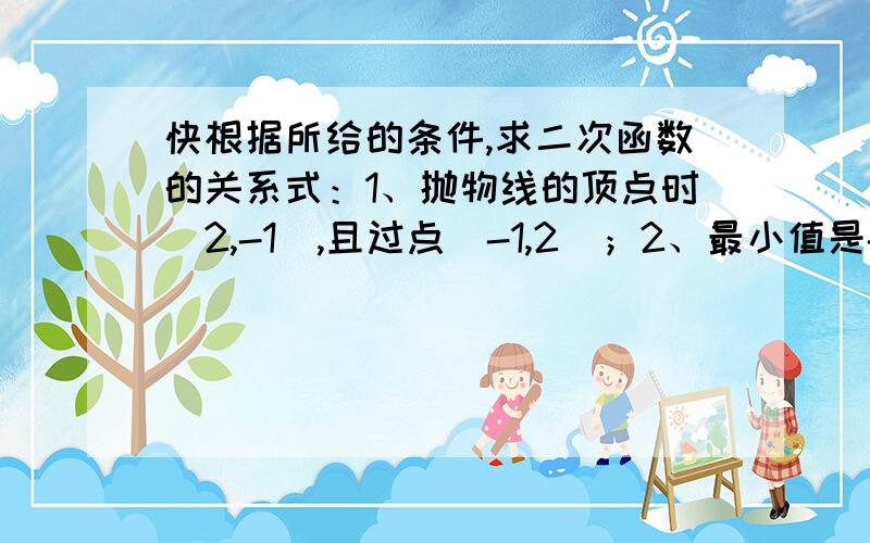 快根据所给的条件,求二次函数的关系式：1、抛物线的顶点时（2,-1）,且过点（-1,2）；2、最小值是-3,且与x轴的两个交点的横坐标分别为2和3.