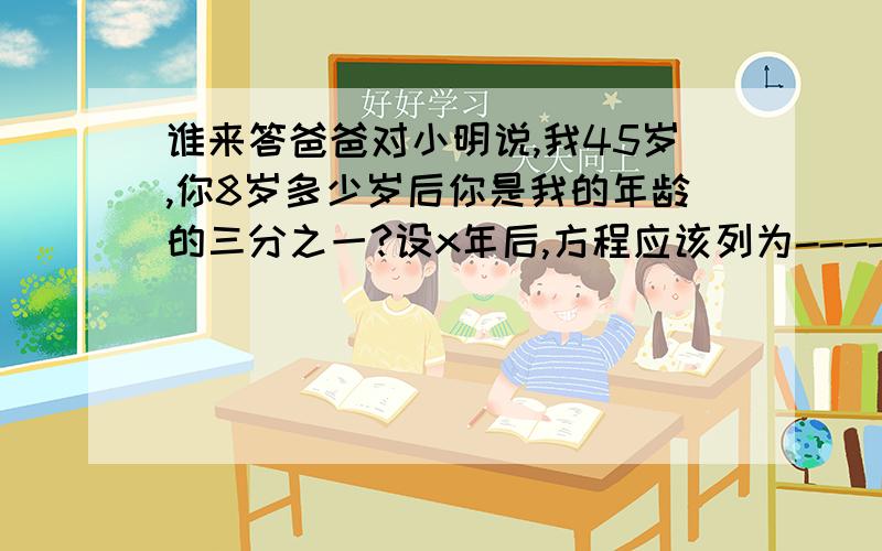 谁来答爸爸对小明说,我45岁,你8岁多少岁后你是我的年龄的三分之一?设x年后,方程应该列为----------------------有108人去旅行,租双人间和四人间32间,刚好住完.双人间有x间则四人房有-------间双人