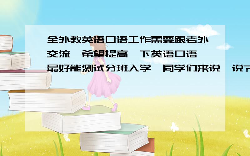 全外教英语口语工作需要跟老外交流,希望提高一下英语口语,最好能测试分班入学,同学们来说一说?