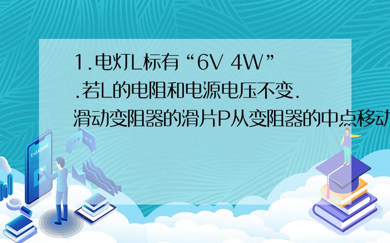 1.电灯L标有“6V 4W”.若L的电阻和电源电压不变.滑动变阻器的滑片P从变阻器的中点移动到最大阻值端时.电压表前后两次示数之比为3比4.求 P在变阻器的中点和P在到最大阻值端时.灯前后两次