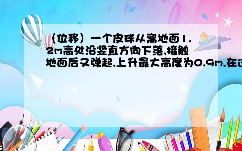 （位移）一个皮球从离地面1.2m高处沿竖直方向下落,接触地面后又弹起,上升最大高度为0.9m,在这一过程中,皮球位移大小是---?我觉得应该是1.2-0.9=0.3m,但是书上给的答案是1.2m,