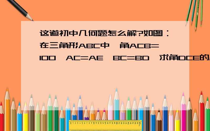 这道初中几何题怎么解?如图：在三角形ABC中,角ACB=100,AC=AE,BC=BD,求角DCE的度数_______. 备选答案：A 20；B 25； C30； D40.答案不是最重要的,我只想知道这题怎么解?我想知道过程.谢谢!