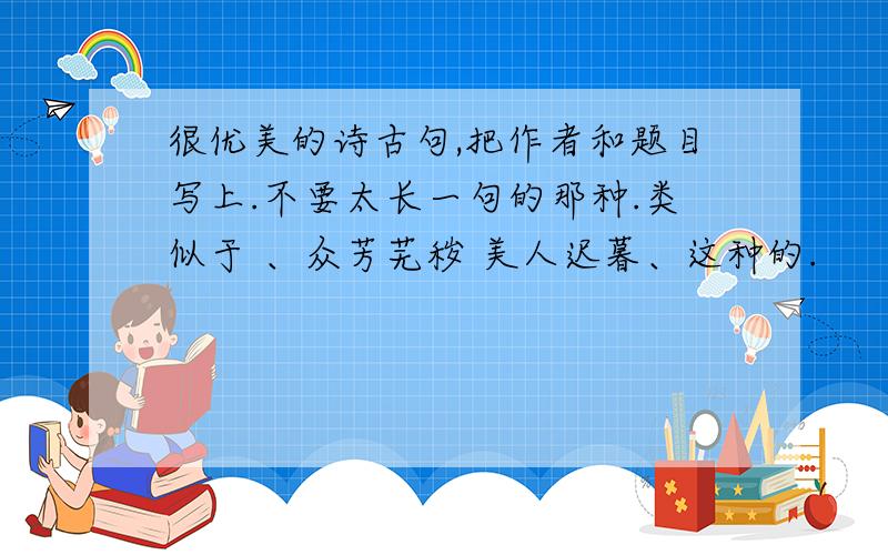 很优美的诗古句,把作者和题目写上.不要太长一句的那种.类似于 、众芳芜秽 美人迟暮、这种的.