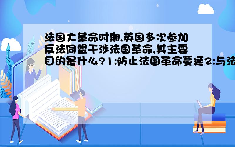 法国大革命时期,英国多次参加反法同盟干涉法国革命,其主要目的是什么?1:防止法国革命蔓延2:与法国争夺欧洲霸权1/2为什么?