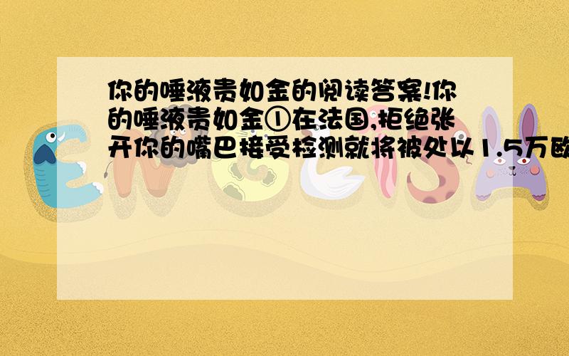 你的唾液贵如金的阅读答案!你的唾液贵如金①在法国,拒绝张开你的嘴巴接受检测就将被处以1.5万欧元的罚款,外加一年的牢狱生涯.嘴巴里到底藏着什么东西如此值钱呢?是唾液.②唾液可以传