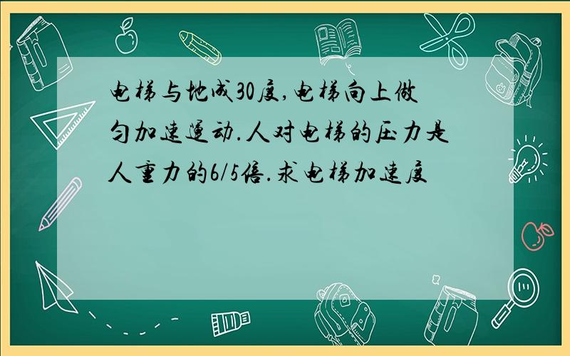 电梯与地成30度,电梯向上做匀加速运动.人对电梯的压力是人重力的6/5倍.求电梯加速度