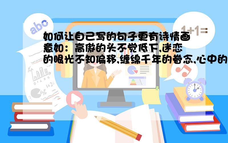 如何让自己写的句子更有诗情画意如：高傲的头不觉低下,迷恋的眼光不知偏移,缠绵千年的眷念,心中的情丝还未砍断,智者一言梦中醒,蓦然低头,那人爱恋的情愁,不曾减少.一滴清泪,千年万年