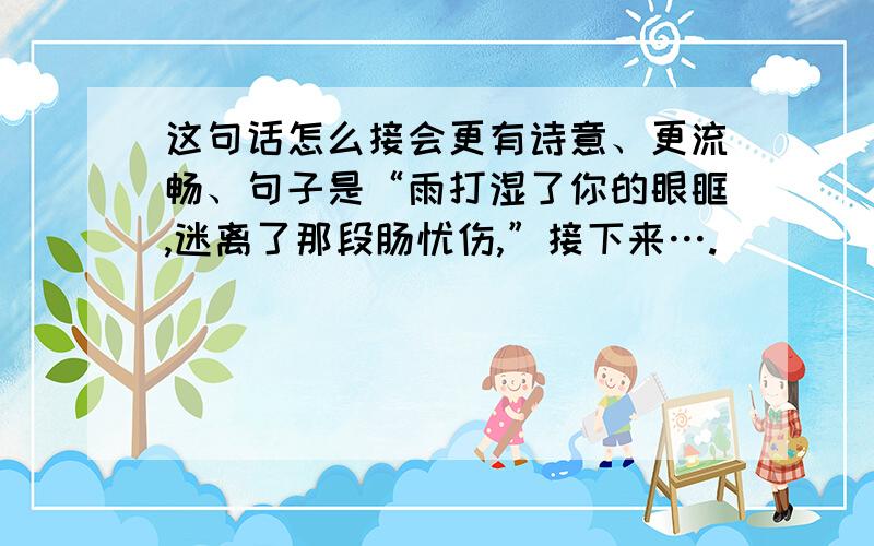 这句话怎么接会更有诗意、更流畅、句子是“雨打湿了你的眼眶,迷离了那段肠忧伤,”接下来….