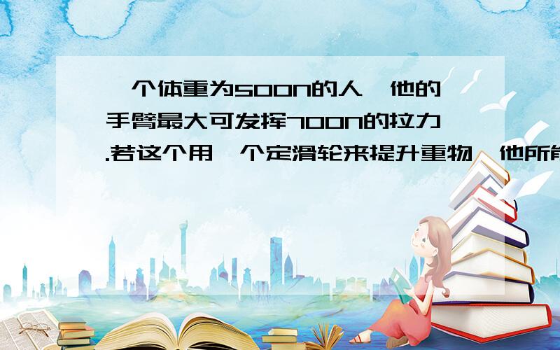 一个体重为500N的人,他的手臂最大可发挥700N的拉力.若这个用一个定滑轮来提升重物,他所能提起的最大物重为