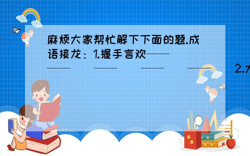 麻烦大家帮忙解下下面的题.成语接龙：1.握手言欢——（）——（）——（）——（）——（）2.大快人心——（）——（）——（）——（）——（）填反义词，组成成语：（  ）（  ）有